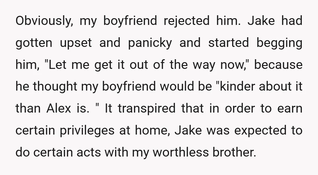 Obviously, my boyfriend rejected him. Jake had gotten upset and panicky and started begging him, "Let me get it out of the way now," because he thought my boyfriend would...