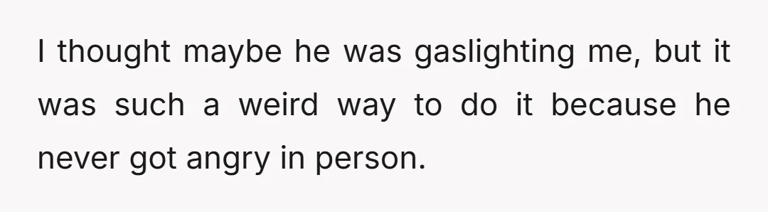 I thought maybe he was gaslighting me, but it was such a weird way to do it because he never got angry in person.