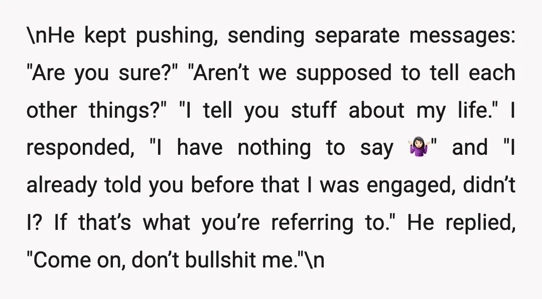 \nHe kept pushing, sending separate messages: "Are you sure?" "Aren’t we supposed to tell each other things?" "I tell you stuff about my life." I responded, "I have nothing to...