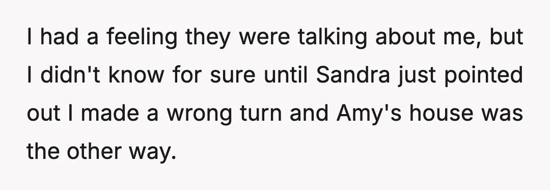I had a feeling they were talking about me, but I didn't know for sure until Sandra just pointed out I made a wrong turn and Amy's house was the...