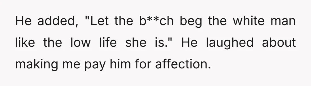 He added, "Let the b**ch beg the white man like the low life she is." He laughed about making me pay him for affection.
