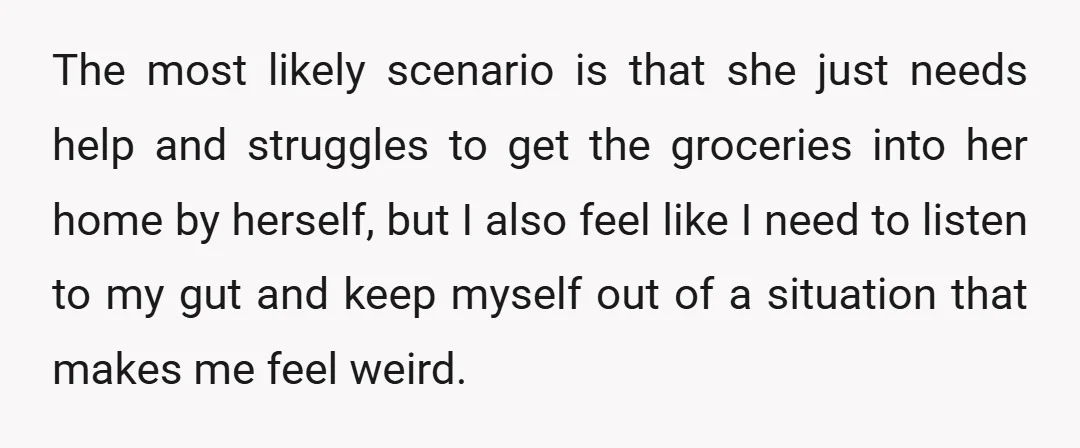 The most likely scenario is that she just needs help and struggles to get the groceries into her home by herself, but I also feel like I need to listen...