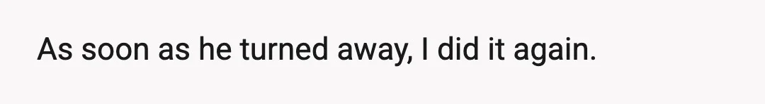 As soon as he turned away, I did it again.