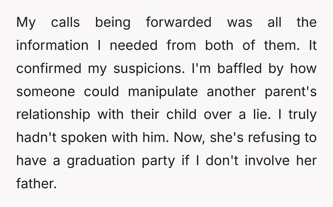 My calls being forwarded was all the information I needed from both of them. It confirmed my suspicions. I'm baffled by how someone could manipulate another parent's relationship with their...