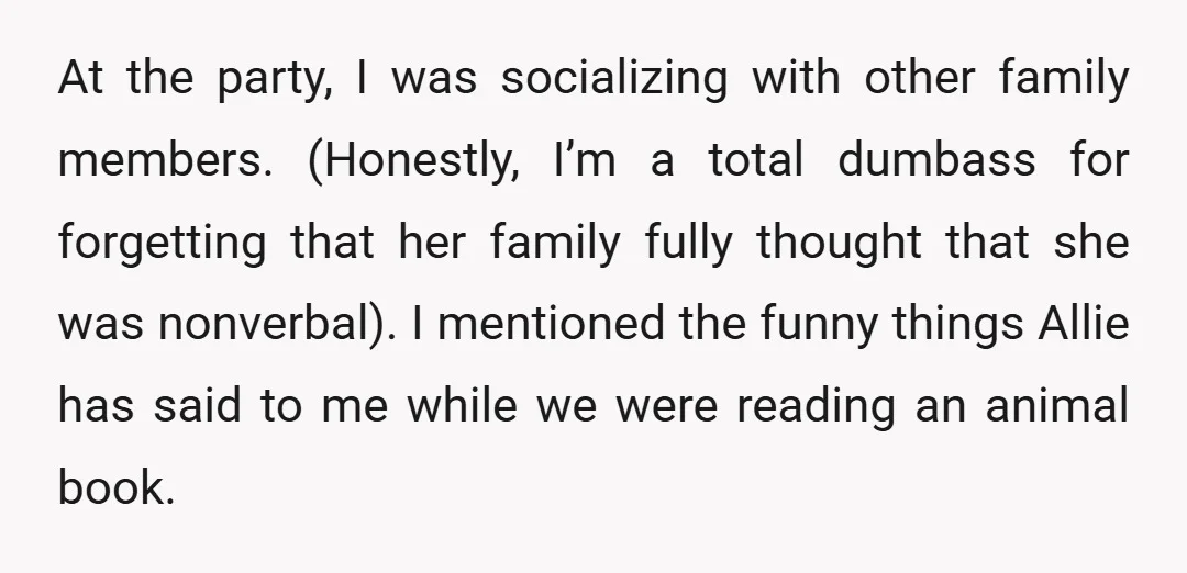 At the party, I was socializing with other family members. (Honestly, I’m a total dumbass for forgetting that her family fully thought that she was nonverbal). I mentioned the funny...