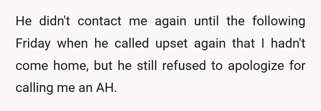 He didn't contact me again until the following Friday when he called upset again that I hadn't come home, but he still refused to apologize for calling me an AH.