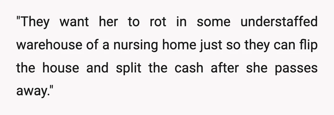 "They want her to rot in some understaffed warehouse of a nursing home just so they can flip the house and split the cash after she passes away."