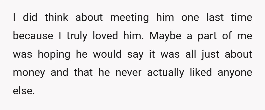 I did think about meeting him one last time because I truly loved him. Maybe a part of me was hoping he would say it was all just about money...