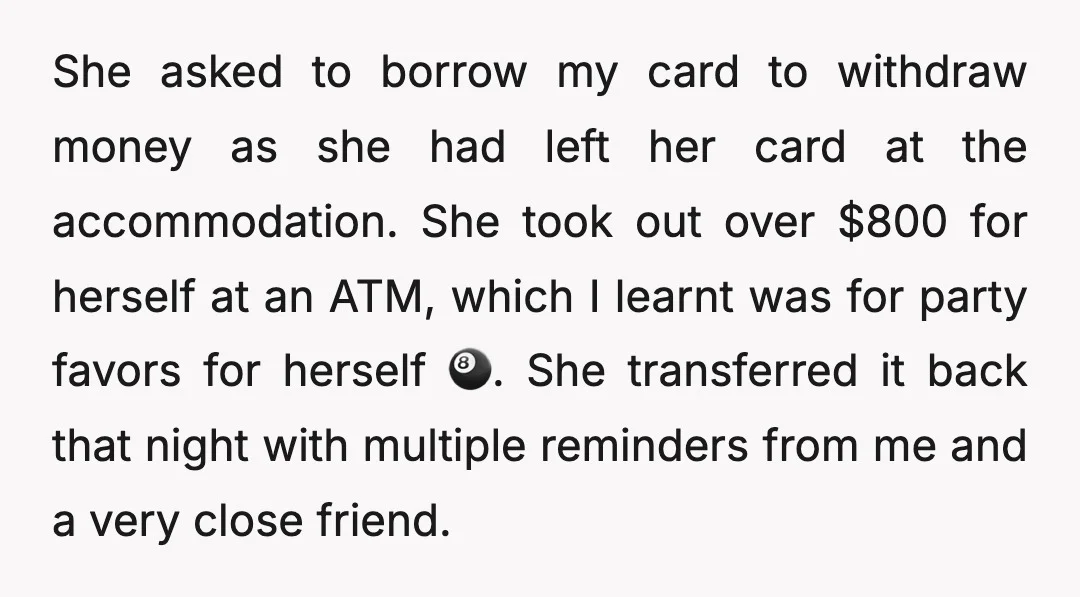 She asked to borrow my card to withdraw money as she had left her card at the accommodation. She took out over $800 for herself at an ATM, which I...