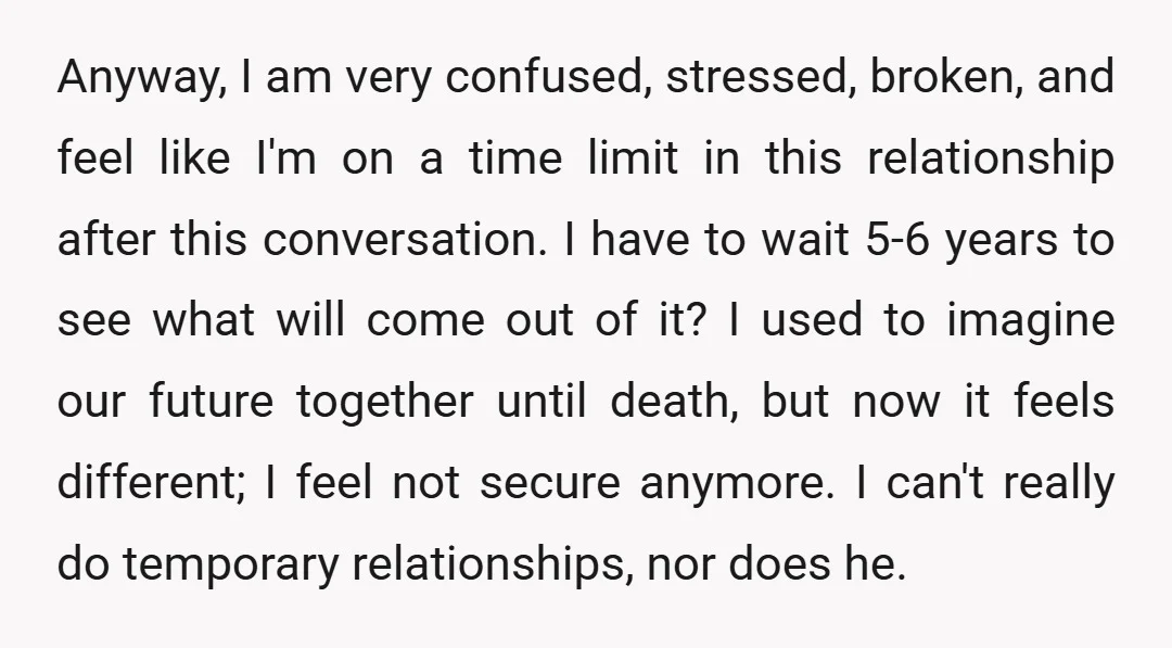 Anyway, I am very confused, stressed, broken, and feel like I'm on a time limit in this relationship after this conversation. I have to wait 5-6 years to see what...