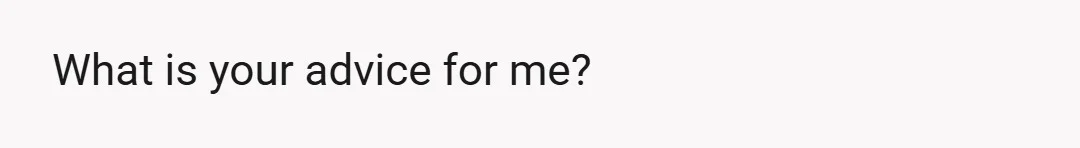 What is your advice for me?