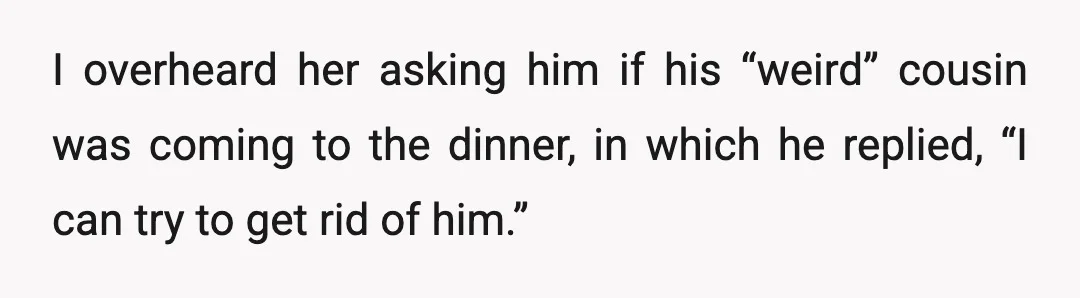 I overheard her asking him if his “weird” cousin was coming to the dinner, in which he replied, “I can try to get rid of him.”