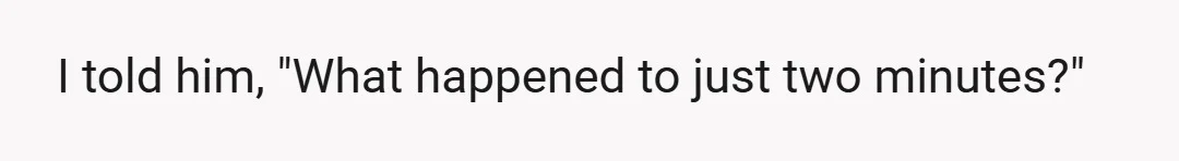 I told him, "What happened to just two minutes?"