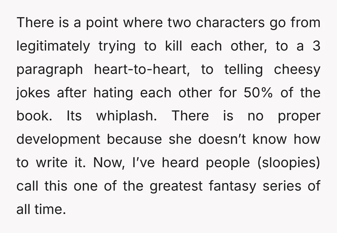 There is a point where two characters go from legitimately trying to kill each other, to a 3 paragraph heart-to-heart, to telling cheesy jokes after hating each other for 50%...