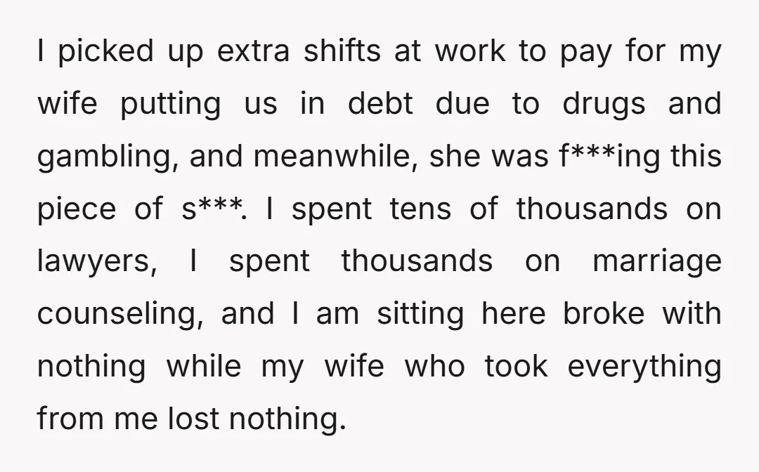 I picked up extra shifts at work to pay for my wife putting us in debt due to drugs and gambling, and meanwhile, she was f***ing this piece of s***....
