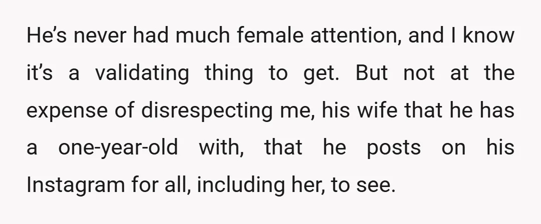 He’s never had much female attention, and I know it’s a validating thing to get. But not at the expense of disrespecting me, his wife that he has a one-year-old...