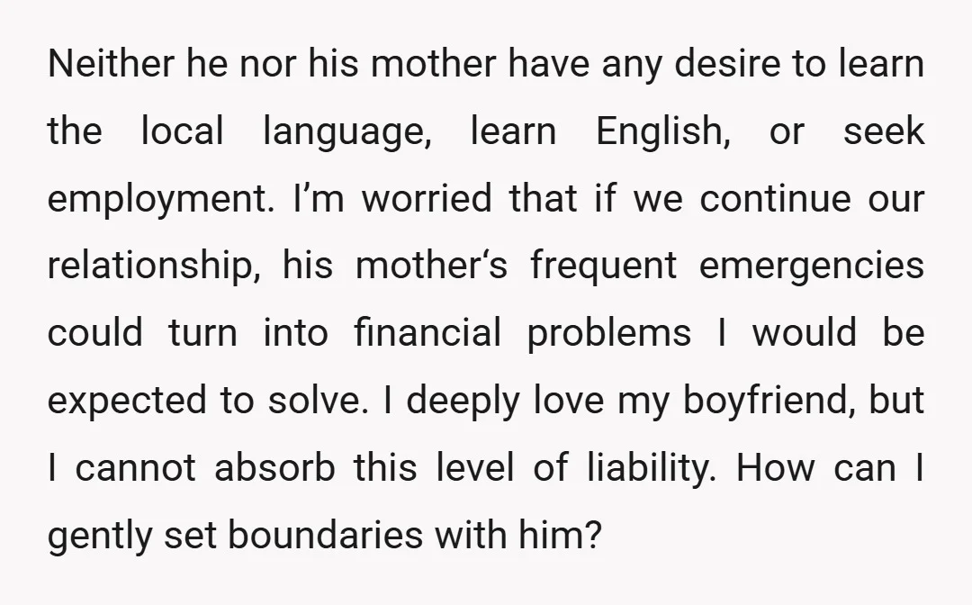 Neither he nor his mother have any desire to learn the local language, learn English, or seek employment. I’m worried that if we continue our relationship, his mother‘s frequent emergencies...