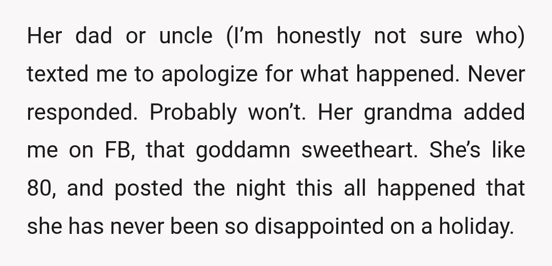 Her dad or uncle (I’m honestly not sure who) texted me to apologize for what happened. Never responded. Probably won’t. Her grandma added me on FB, that goddamn sweetheart. She’s...