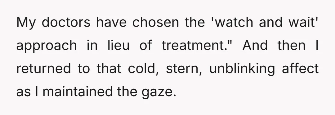 My doctors have chosen the 'watch and wait' approach in lieu of treatment." And then I returned to that cold, stern, unblinking affect as I maintained the gaze.