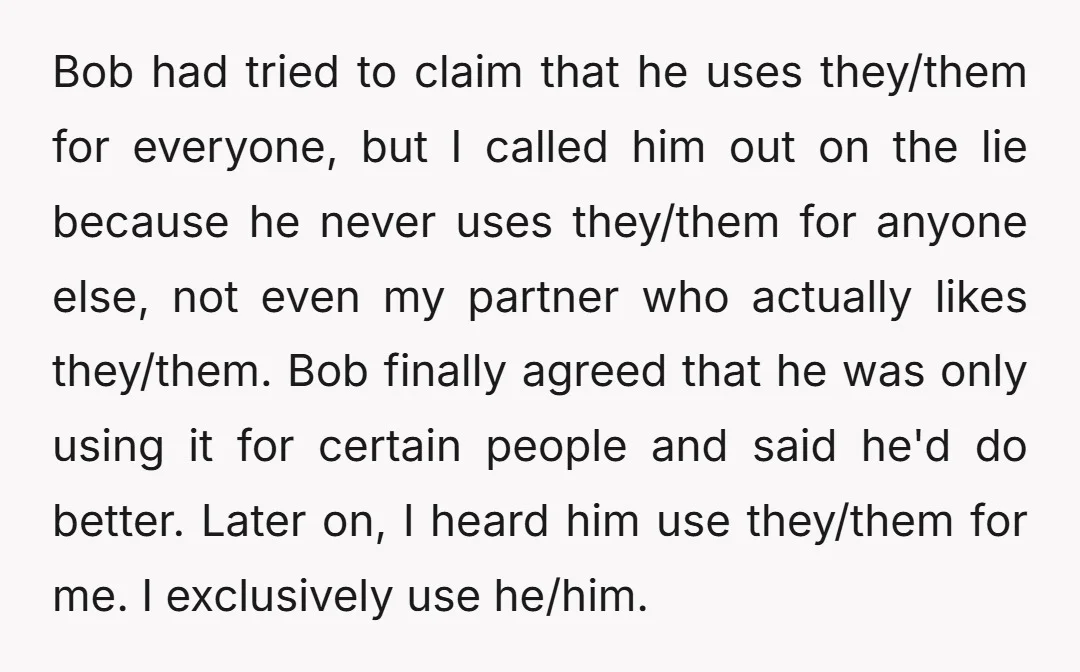 Bob had tried to claim that he uses they/them for everyone, but I called him out on the lie because he never uses they/them for anyone else, not even my...