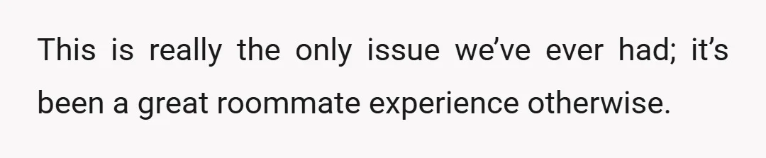 This is really the only issue we’ve ever had; it’s been a great roommate experience otherwise.