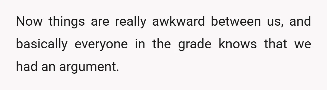 Now things are really awkward between us, and basically everyone in the grade knows that we had an argument.