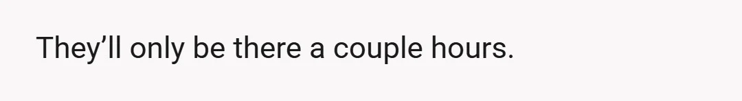 They’ll only be there a couple hours.