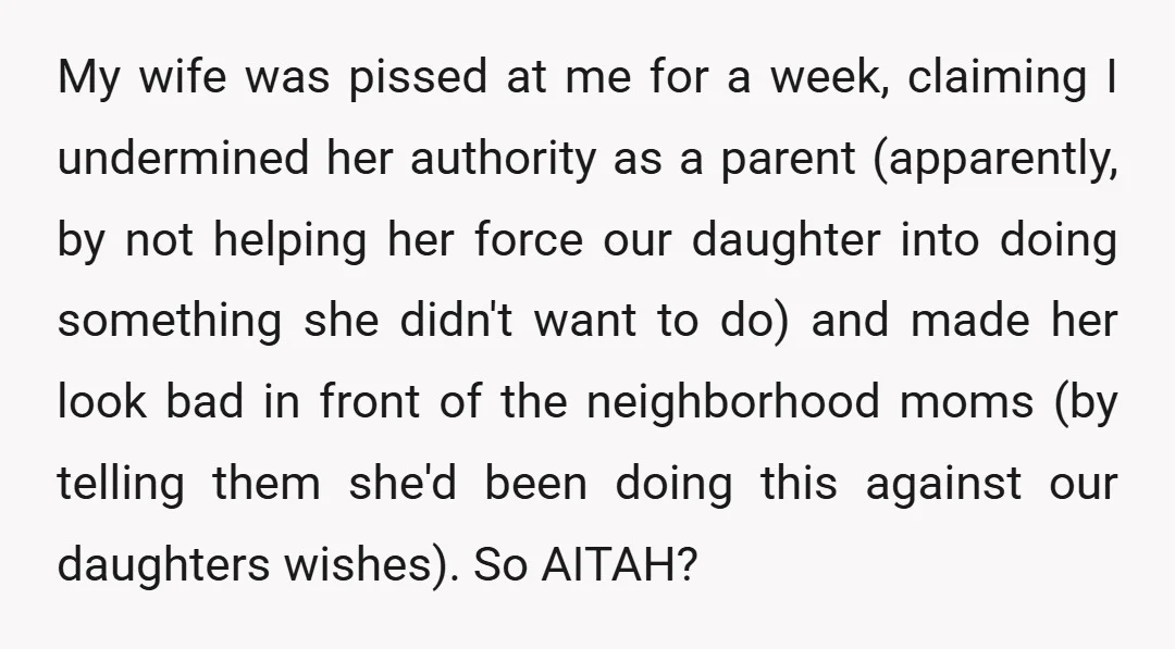 My wife was pissed at me for a week, claiming I undermined her authority as a parent (apparently, by not helping her force our daughter into doing something she didn't...