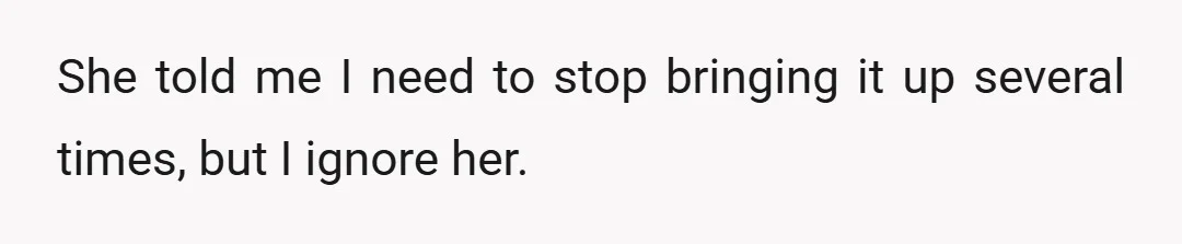 She told me I need to stop bringing it up several times, but I ignore her.