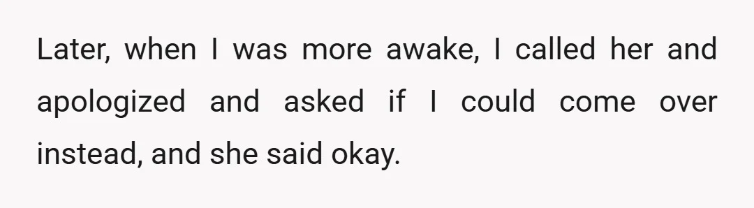 Later, when I was more awake, I called her and apologized and asked if I could come over instead, and she said okay.