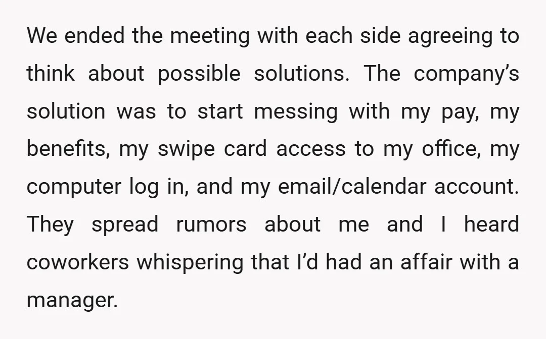 We ended the meeting with each side agreeing to think about possible solutions. The company’s solution was to start messing with my pay, my benefits, my swipe card access to...