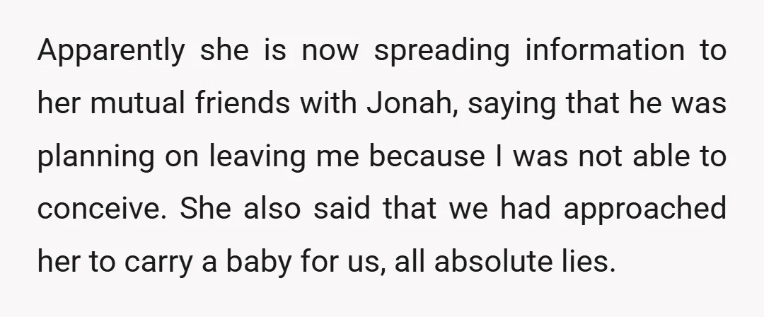Apparently she is now spreading information to her mutual friends with Jonah, saying that he was planning on leaving me because I was not able to conceive. She also said...