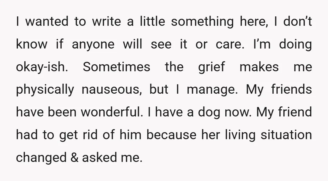 I wanted to write a little something here, I don’t know if anyone will see it or care. I’m doing okay-ish. Sometimes the grief makes me physically nauseous, but I...