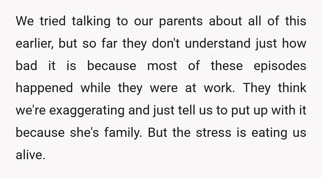 We tried talking to our parents about all of this earlier, but so far they don't understand just how bad it is because most of these episodes happened while they...