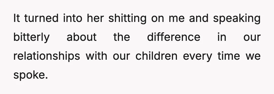 It turned into her shitting on me and speaking bitterly about the difference in our relationships with our children every time we spoke.