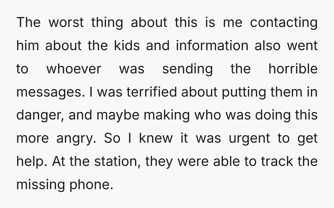 The worst thing about this is me contacting him about the kids and information also went to whoever was sending the horrible messages. I was terrified about putting them in...