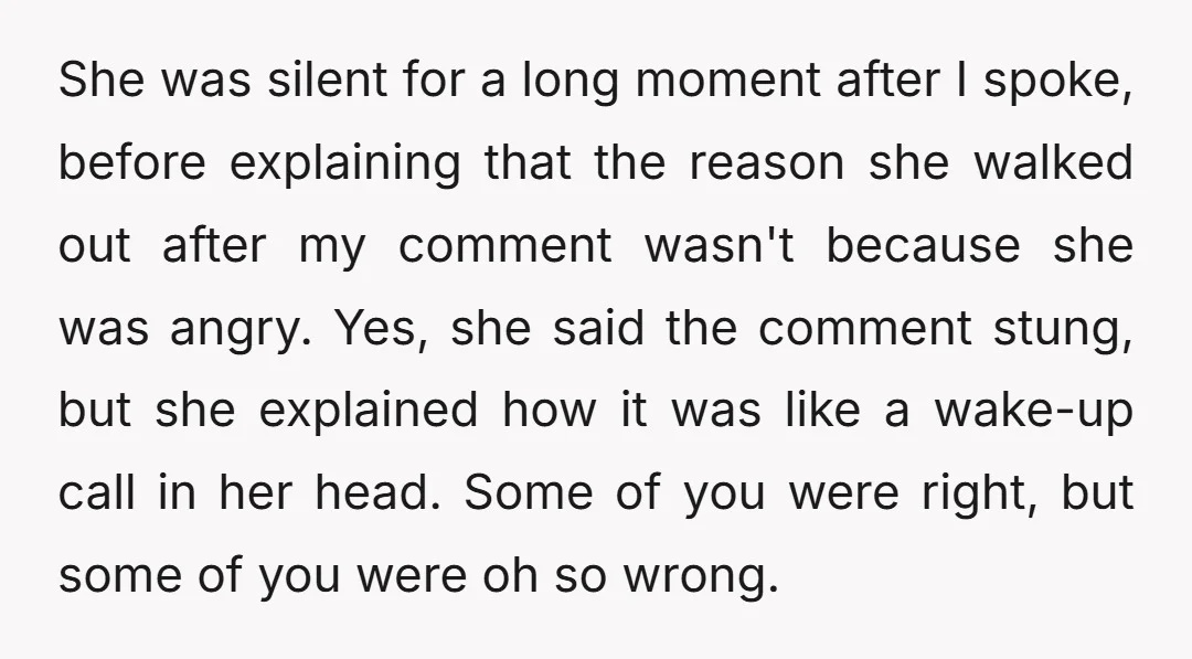 She was silent for a long moment after I spoke, before explaining that the reason she walked out after my comment wasn't because she was angry. Yes, she said the...