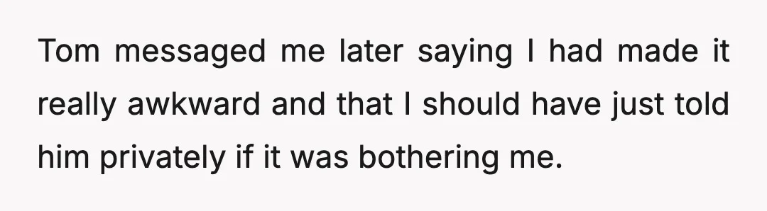 Tom messaged me later saying I had made it really awkward and that I should have just told him privately if it was bothering me.