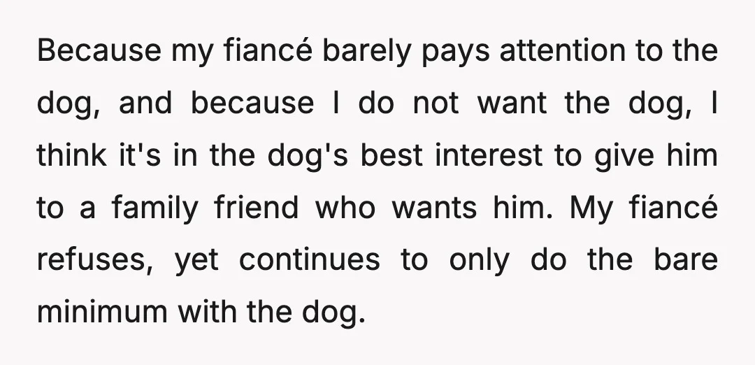 Because my fiancé barely pays attention to the dog, and because I do not want the dog, I think it's in the dog's best interest to give him to a...