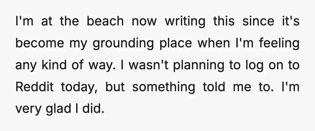 I'm at the beach now writing this since it's become my grounding place when I'm feeling any kind of way. I wasn't planning to log on to Reddit today, but...