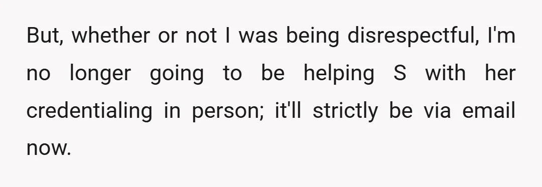 But, whether or not I was being disrespectful, I'm no longer going to be helping S with her credentialing in person; it'll strictly be via email now.