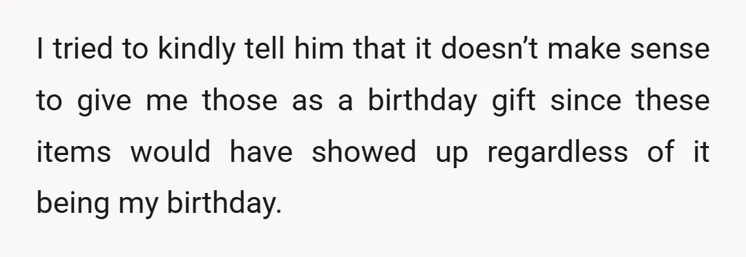 I tried to kindly tell him that it doesn’t make sense to give me those as a birthday gift since these items would have showed up regardless of it being...
