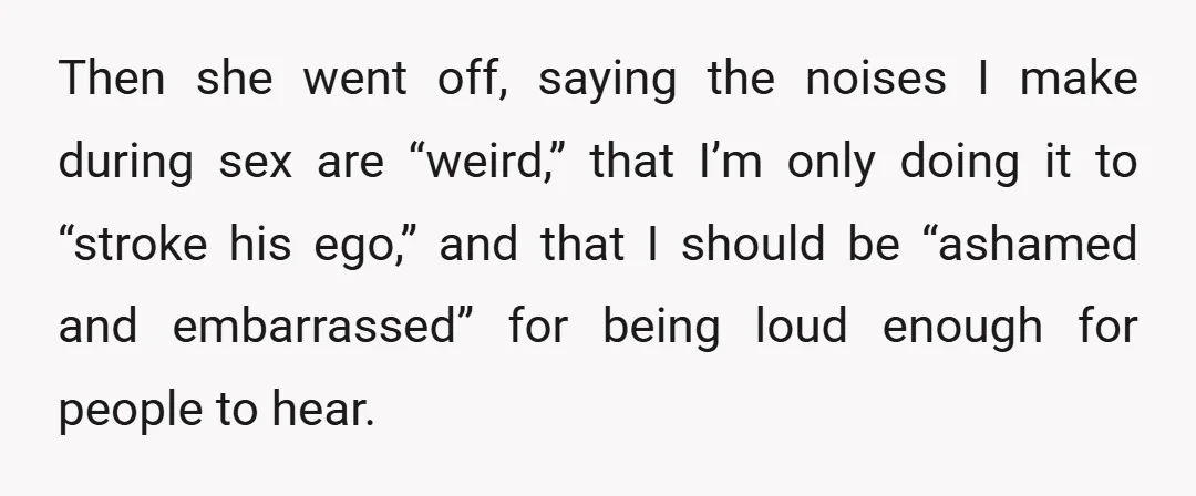 Then she went off, saying the noises I make during sex are “weird,” that I’m only doing it to “stroke his ego,” and that I should be “ashamed and embarrassed”...