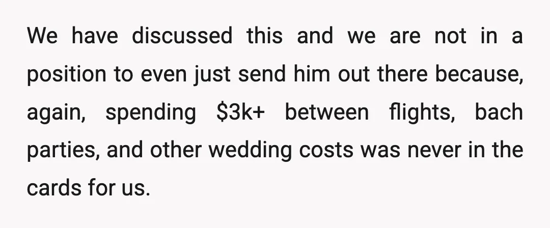 We have discussed this and we are not in a position to even just send him out there because, again, spending $3k+ between flights, bach parties, and other wedding costs...