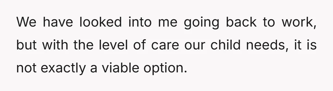 We have looked into me going back to work, but with the level of care our child needs, it is not exactly a viable option.