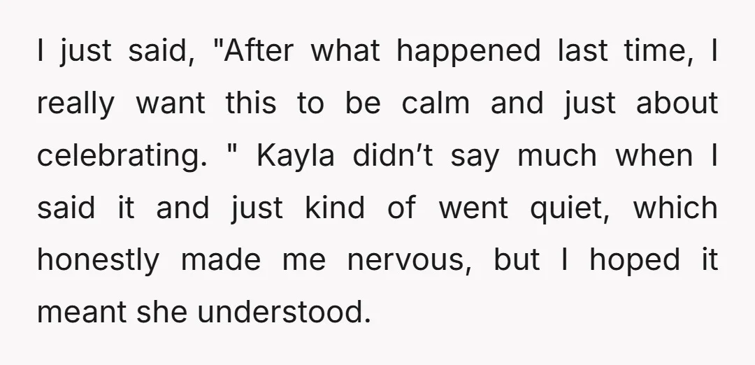 I just said, "After what happened last time, I really want this to be calm and just about celebrating. " Kayla didn’t say much when I said it and just...
