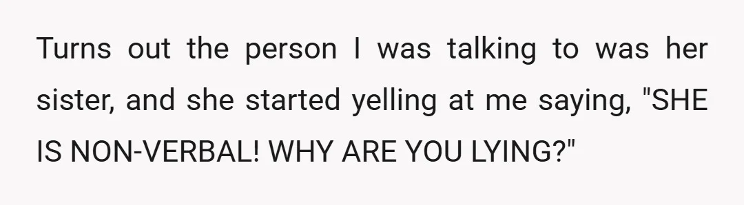 Turns out the person I was talking to was her sister, and she started yelling at me saying, "SHE IS NON-VERBAL! WHY ARE YOU LYING?"