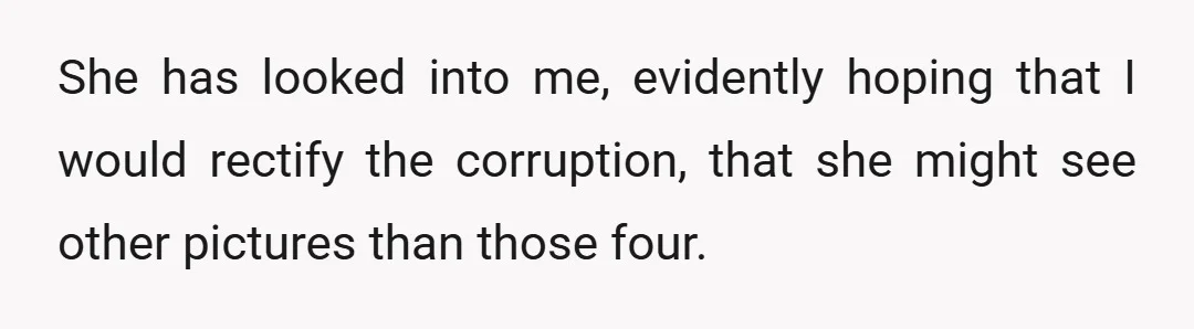 She has looked into me, evidently hoping that I would rectify the corruption, that she might see other pictures than those four.