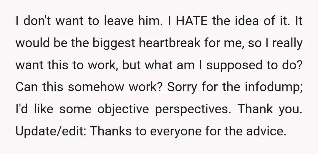 I don't want to leave him. I HATE the idea of it. It would be the biggest heartbreak for me, so I really want this to work, but what am...