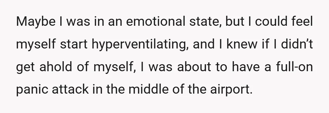 Maybe I was in an emotional state, but I could feel myself start hyperventilating, and I knew if I didn’t get ahold of myself, I was about to have a...
